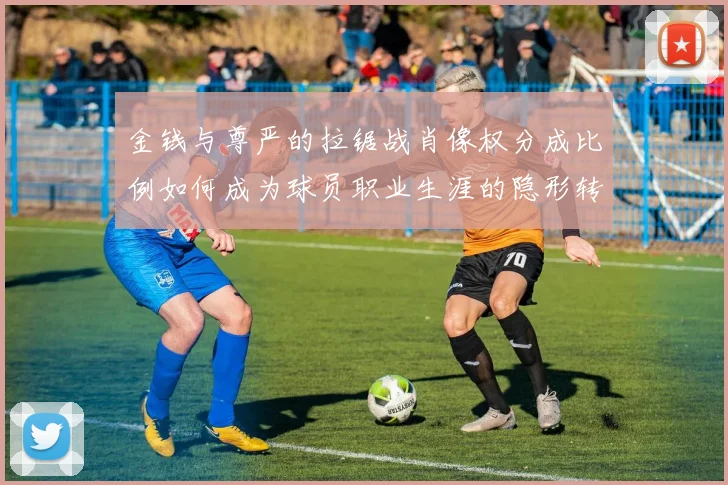 金钱与尊严的拉锯战肖像权分成比例如何成为球员职业生涯的隐形转折点