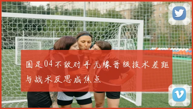国足04不敌对手无缘晋级技术差距与战术反思成焦点
