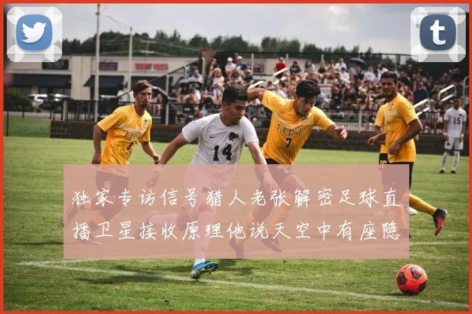 独家专访信号猎人老张解密足球直播卫星接收原理他说天空中有座隐形球场